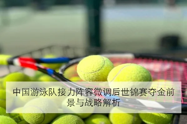 中国游泳队接力阵容微调后世锦赛夺金前景与战略解析