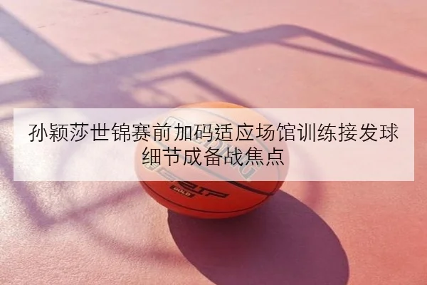 孙颖莎世锦赛前加码适应场馆训练接发球细节成备战焦点