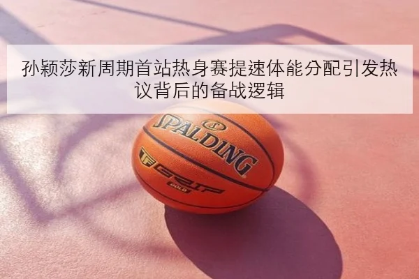 孙颖莎新周期首站热身赛提速体能分配引发热议背后的备战逻辑
